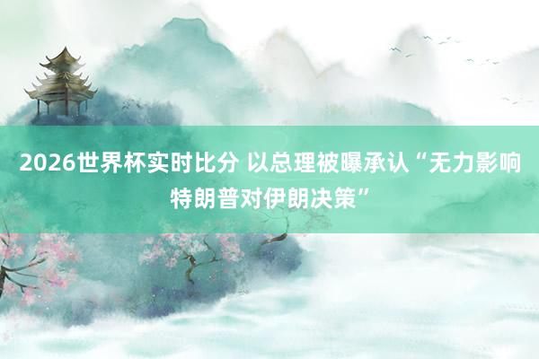 2026世界杯实时比分 以总理被曝承认“无力影响特朗普对伊朗决策”