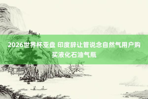 2026世界杯亚盘 印度辞让管说念自然气用户购买液化石油气瓶