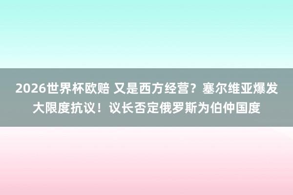 2026世界杯欧赔 又是西方经营?塞尔维亚爆发大限度抗议!议长否定俄罗斯为伯仲国度