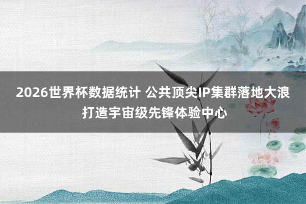 2026世界杯数据统计 公共顶尖IP集群落地大浪 打造宇宙级先锋体验中心