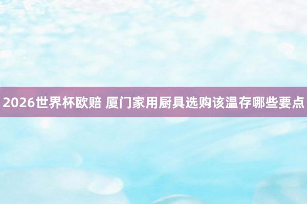 2026世界杯欧赔 厦门家用厨具选购该温存哪些要点