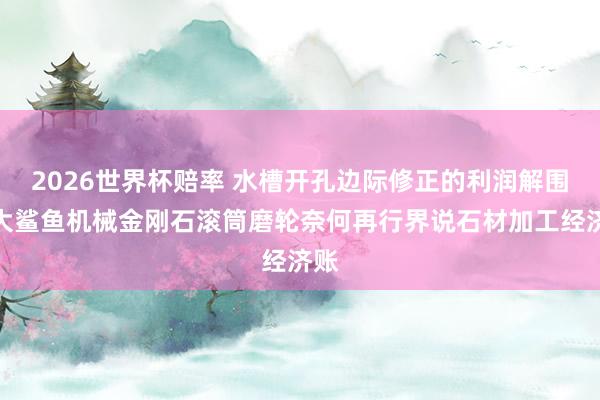 2026世界杯赔率 水槽开孔边际修正的利润解围：大鲨鱼机械金刚石滚筒磨轮奈何再行界说石材加工经济账