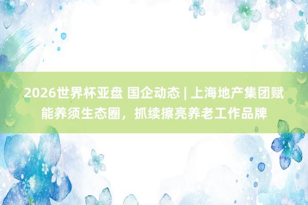 2026世界杯亚盘 国企动态 | 上海地产集团赋能养须生态圈，抓续擦亮养老工作品牌
