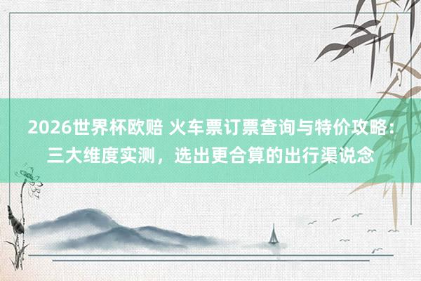 2026世界杯欧赔 火车票订票查询与特价攻略:三大维度实测,选出更合算的出行渠说念