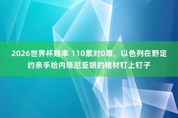 2026世界杯赔率 110票对0票,以色列在野定约亲手给内塔尼亚胡的棺材钉上钉子