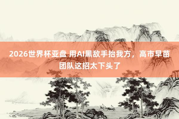 2026世界杯亚盘 用AI黑敌手抬我方，高市早苗团队这招太下头了
