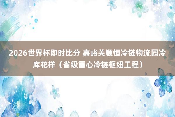 2026世界杯即时比分 嘉峪关顺恒冷链物流园冷库花样（省级重心冷链枢纽工程）