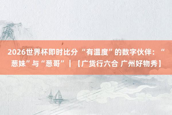 2026世界杯即时比分 “有温度”的数字伙伴:“葱妹”与“葱哥”|【广货行六合 广州好物秀】