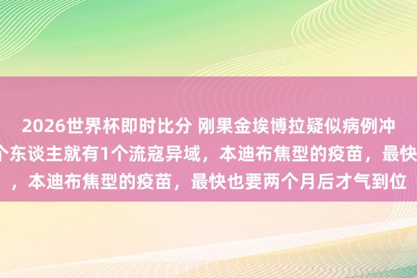 2026世界杯即时比分 刚果金埃博拉疑似病例冲破900！伊图里省每5个东谈主就有1个流寇异域，本迪布焦型的疫苗，最快也要两个月后才气到位