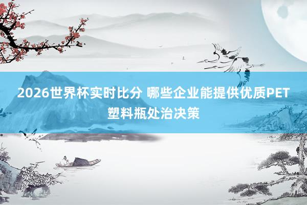 2026世界杯实时比分 哪些企业能提供优质PET塑料瓶处治决策