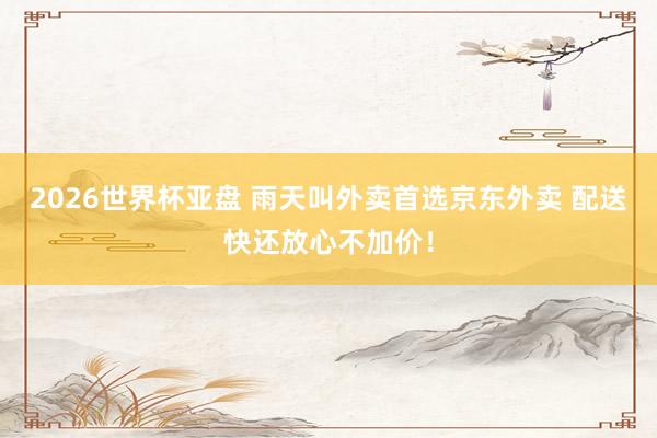 2026世界杯亚盘 雨天叫外卖首选京东外卖 配送快还放心不加价！