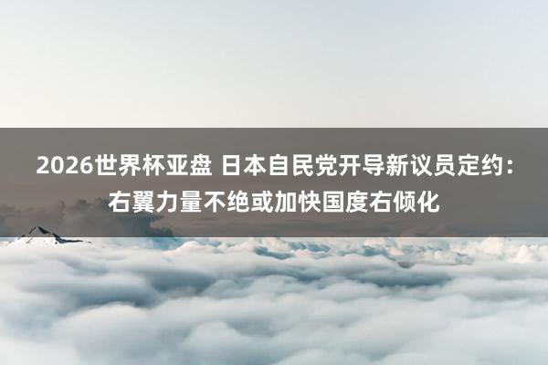2026世界杯亚盘 日本自民党开导新议员定约：右翼力量不绝或加快国度右倾化