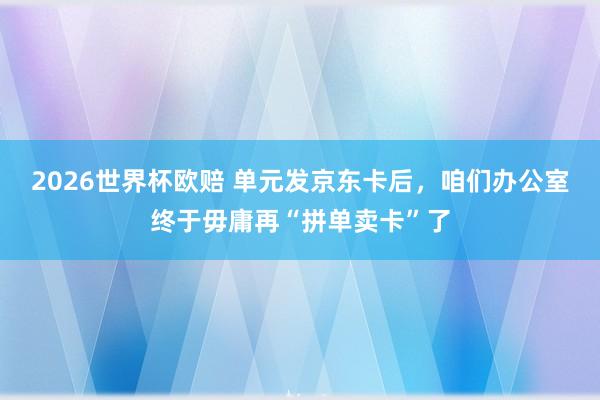 2026世界杯欧赔 单元发京东卡后，咱们办公室终于毋庸再“拼单卖卡”了