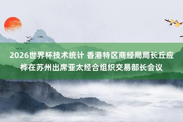 2026世界杯技术统计 香港特区商经局局长丘应桦在苏州出席亚太经合组织交易部长会议