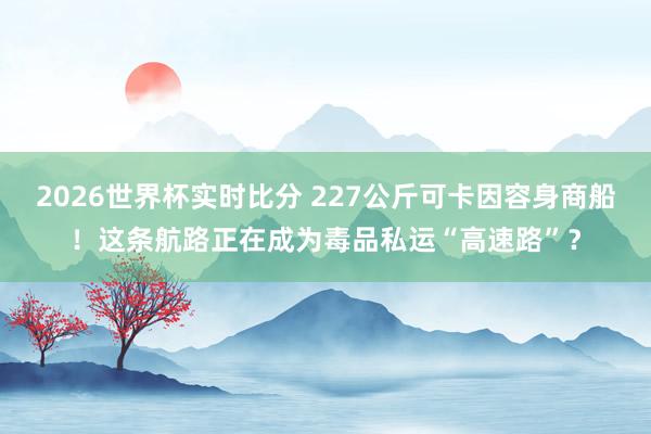 2026世界杯实时比分 227公斤可卡因容身商船！这条航路正在成为毒品私运“高速路”？