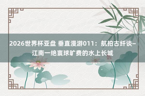 2026世界杯亚盘 垂直漫游011：航拍古纤谈−江南一绝寰球旷费的水上长城