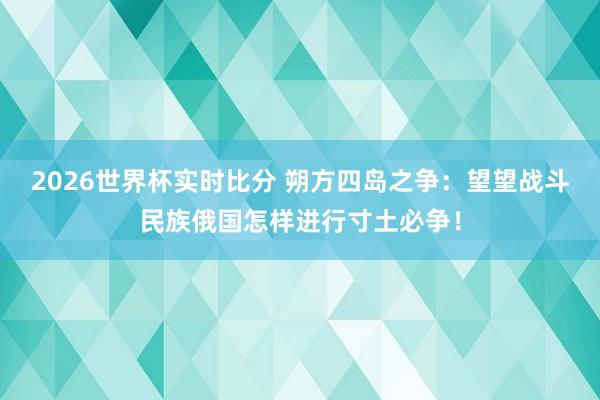 2026世界杯实时比分 朔方四岛之争：望望战斗民族俄国怎样进行寸土必争！