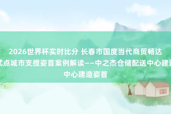 2026世界杯实时比分 长春市国度当代商贸畅达体系试点城市支捏姿首案例解读——中之杰仓储配送中心建造姿首