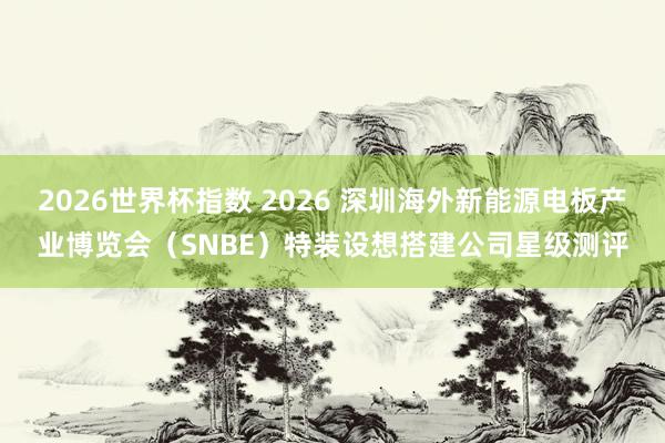 2026世界杯指数 2026 深圳海外新能源电板产业博览会（SNBE）特装设想搭建公司星级测评