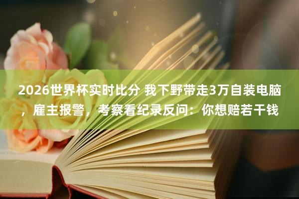 2026世界杯实时比分 我下野带走3万自装电脑，雇主报警，考察看纪录反问：你想赔若干钱