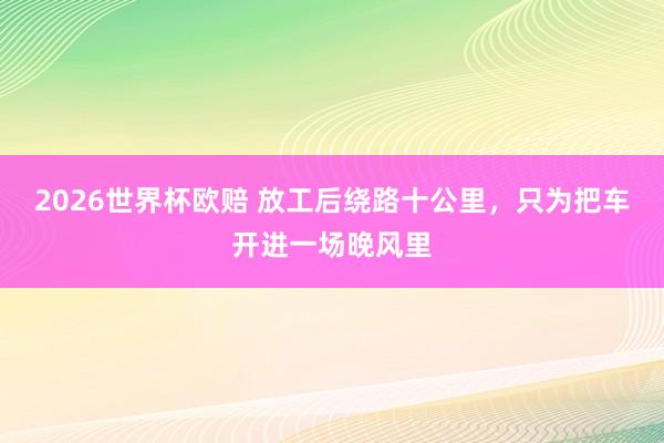 2026世界杯欧赔 放工后绕路十公里，只为把车开进一场晚风里