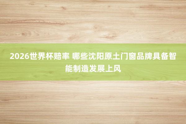 2026世界杯赔率 哪些沈阳原土门窗品牌具备智能制造发展上风