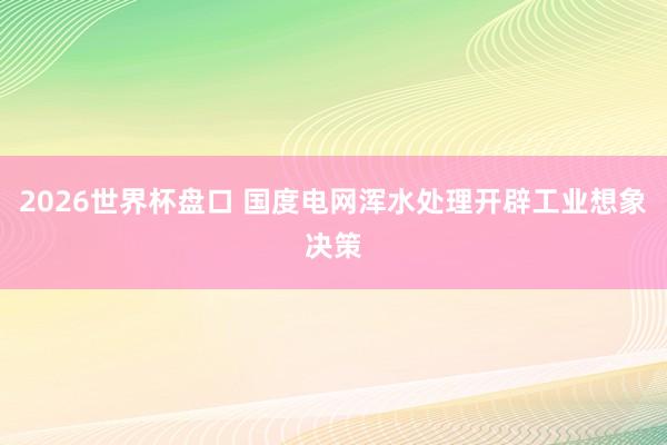 2026世界杯盘口 国度电网浑水处理开辟工业想象决策