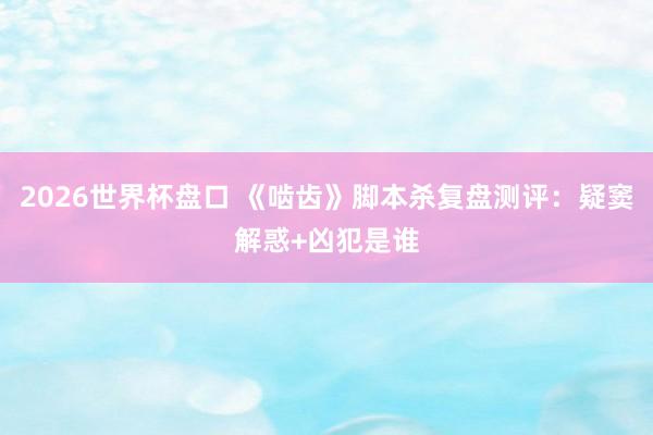 2026世界杯盘口 《啮齿》脚本杀复盘测评：疑窦解惑+凶犯是谁