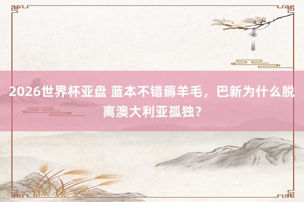 2026世界杯亚盘 蓝本不错薅羊毛，巴新为什么脱离澳大利亚孤独？