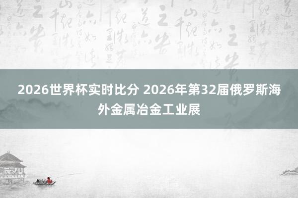 2026世界杯实时比分 2026年第32届俄罗斯海外金属冶金工业展