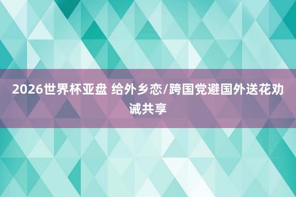 2026世界杯亚盘 给外乡恋/跨国党避国外送花劝诫共享