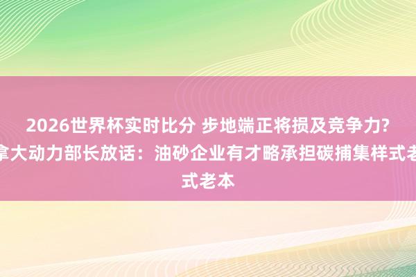 2026世界杯实时比分 步地端正将损及竞争力?加拿大动力部长放话:油砂企业有才略承担碳捕集样式老本