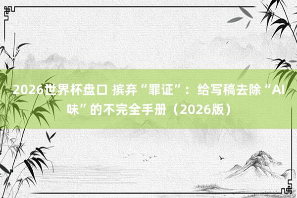2026世界杯盘口 摈弃“罪证”：给写稿去除“AI味”的不完全手册（2026版）