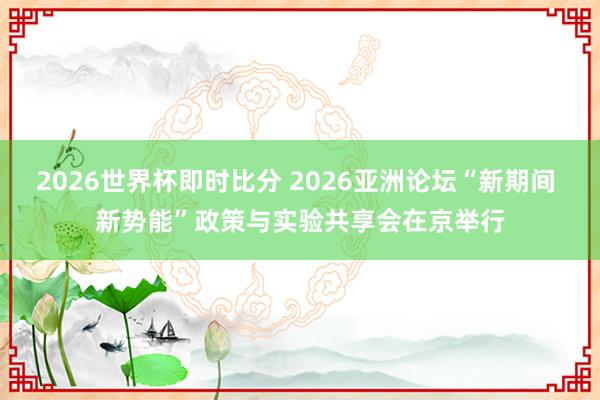 2026世界杯即时比分 2026亚洲论坛“新期间 新势能”政策与实验共享会在京举行
