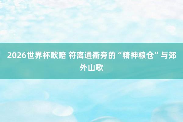 2026世界杯欧赔 符离通衢旁的“精神粮仓”与郊外山歌
