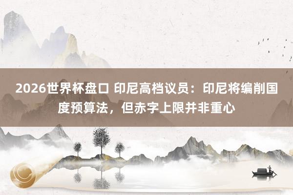 2026世界杯盘口 印尼高档议员:印尼将编削国度预算法,但赤字上限并非重心