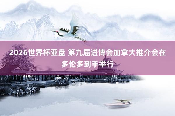 2026世界杯亚盘 第九届进博会加拿大推介会在多伦多到手举行