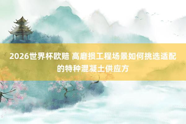 2026世界杯欧赔 高磨损工程场景如何挑选适配的特种混凝土供应方