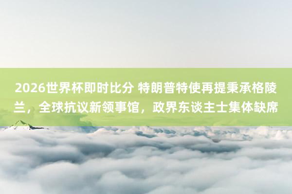 2026世界杯即时比分 特朗普特使再提秉承格陵兰，全球抗议新领事馆，政界东谈主士集体缺席