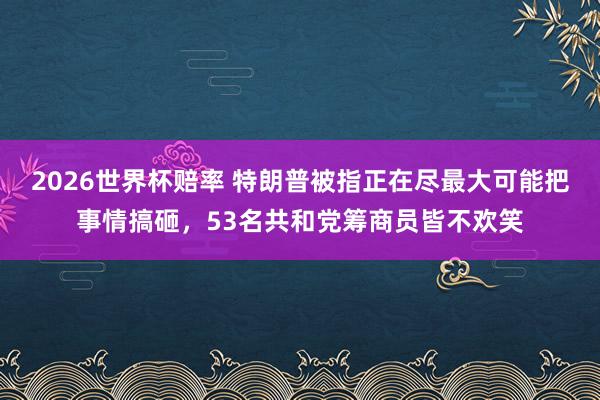 2026世界杯赔率 特朗普被指正在尽最大可能把事情搞砸，53名共和党筹商员皆不欢笑