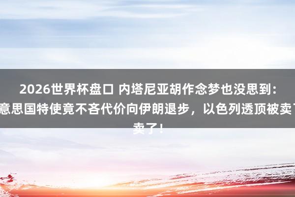 2026世界杯盘口 内塔尼亚胡作念梦也没思到：好意思国特使竟不吝代价向伊朗退步，以色列透顶被卖了！