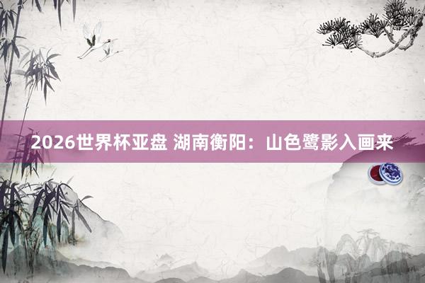 2026世界杯亚盘 湖南衡阳：山色鹭影入画来