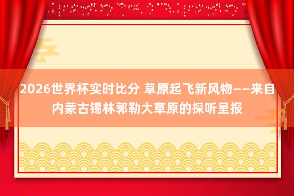2026世界杯实时比分 草原起飞新风物——来自内蒙古锡林郭勒大草原的探听呈报
