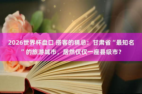 2026世界杯盘口 搭客的猜忌：甘肃省“最知名”的旅游城市，居然仅仅一座县级市？