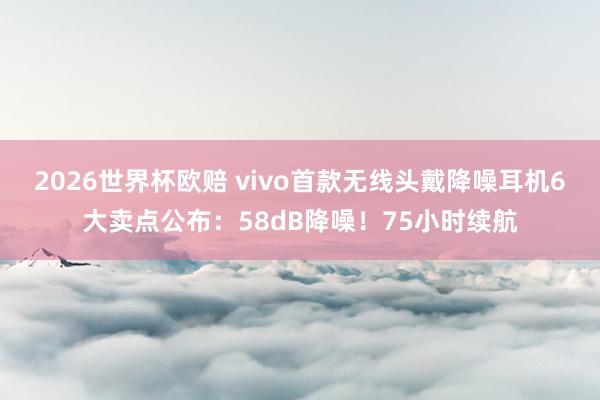 2026世界杯欧赔 vivo首款无线头戴降噪耳机6大卖点公布：58dB降噪！75小时续航
