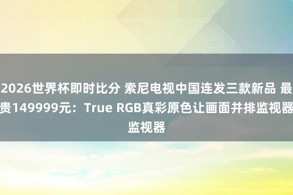2026世界杯即时比分 索尼电视中国连发三款新品 最贵149999元：True RGB真彩原色让画面并排监视器