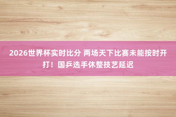 2026世界杯实时比分 两场天下比赛未能按时开打！国乒选手休整技艺延迟