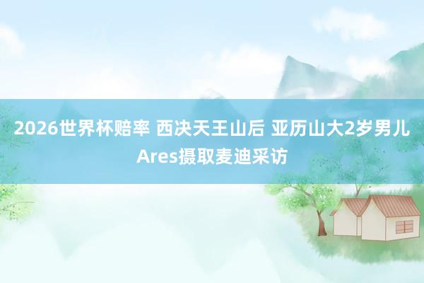 2026世界杯赔率 西决天王山后 亚历山大2岁男儿Ares摄取麦迪采访