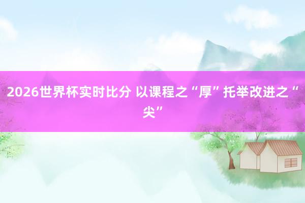 2026世界杯实时比分 以课程之“厚”托举改进之“尖”