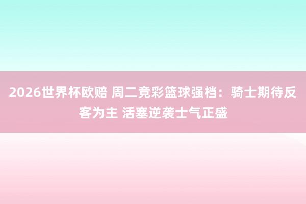 2026世界杯欧赔 周二竞彩篮球强档：骑士期待反客为主 活塞逆袭士气正盛
